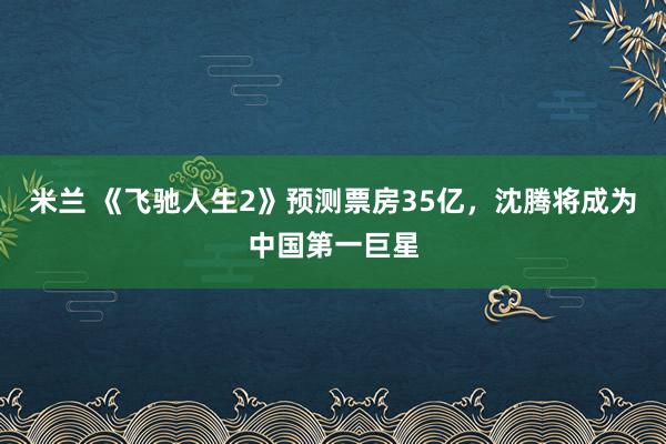 米兰 《飞驰人生2》预测票房35亿，沈腾将成为中国第一巨星