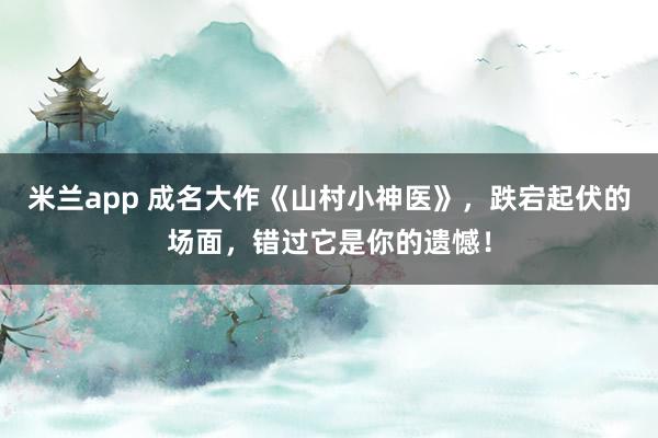 米兰app 成名大作《山村小神医》，跌宕起伏的场面，错过它是你的遗憾！