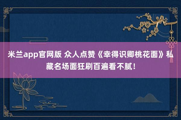 米兰app官网版 众人点赞《幸得识卿桃花面》私藏名场面狂刷百遍看不腻！
