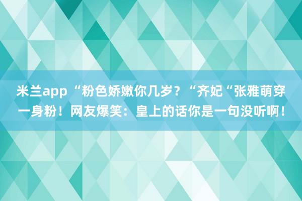 米兰app “粉色娇嫩你几岁？“齐妃“张雅萌穿一身粉！网友爆笑：皇上的话你是一句没听啊！