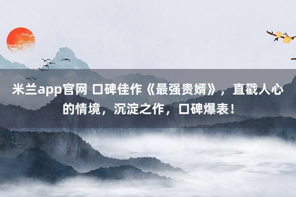 米兰app官网 口碑佳作《最强贵婿》，直戳人心的情境，沉淀之作，口碑爆表！