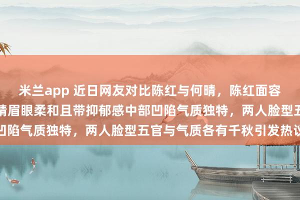 米兰app 近日网友对比陈红与何晴，陈红面容明媚饱满气场强烈，何晴眉眼柔和且带抑郁感中部凹陷气质独特，两人脸型五官与气质各有千秋引发热议
