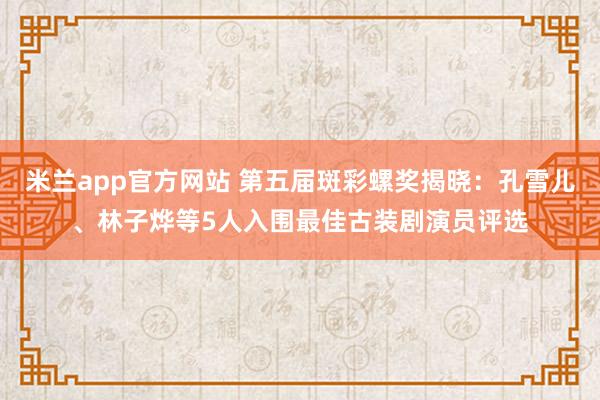 米兰app官方网站 第五届斑彩螺奖揭晓：孔雪儿、林子烨等5人入围最佳古装剧演员评选