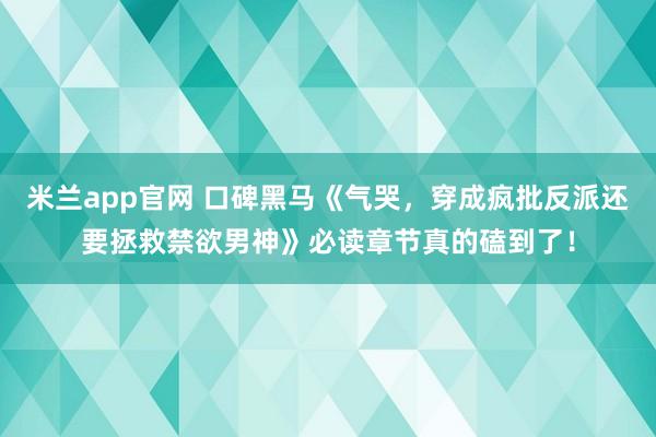 米兰app官网 口碑黑马《气哭，穿成疯批反派还要拯救禁欲男神》必读章节真的磕到了！