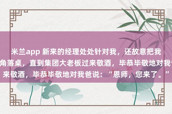 米兰app 新来的经理处处针对我，还故意把我父母安排在年会最差的角落桌，直到集团大老板过来敬酒，毕恭毕敬地对我爸说：“恩师，您来了。”