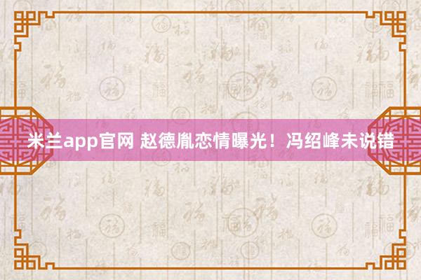 米兰app官网 赵德胤恋情曝光！冯绍峰未说错