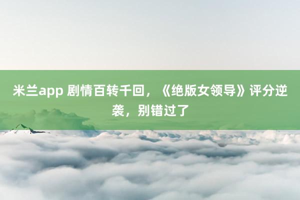 米兰app 剧情百转千回，《绝版女领导》评分逆袭，别错过了