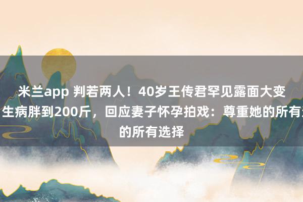 米兰app 判若两人！40岁王传君罕见露面大变样，生病胖到200斤，回应妻子怀孕拍戏：尊重她的所有选择