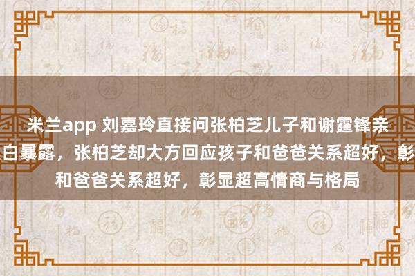 米兰app 刘嘉玲直接问张柏芝儿子和谢霆锋亲不亲，尴尬场面直白暴露，张柏芝却大方回应孩子和爸爸关系超好，彰显超高情商与格局