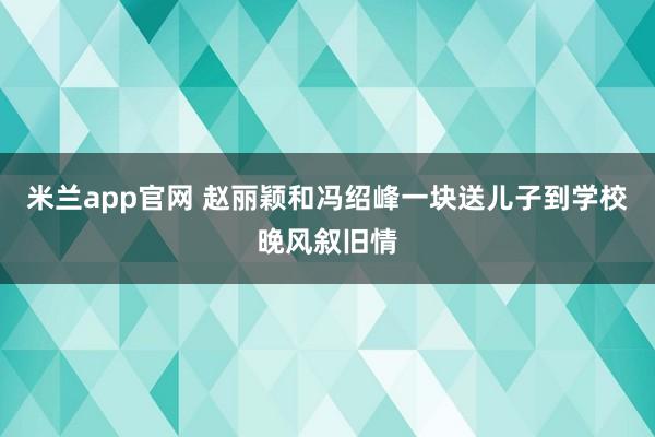 米兰app官网 赵丽颖和冯绍峰一块送儿子到学校晚风叙旧情
