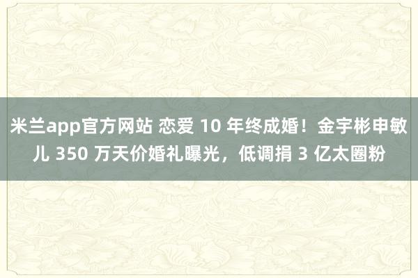 米兰app官方网站 恋爱 10 年终成婚！金宇彬申敏儿 350 万天价婚礼曝光，低调捐 3 亿太圈粉