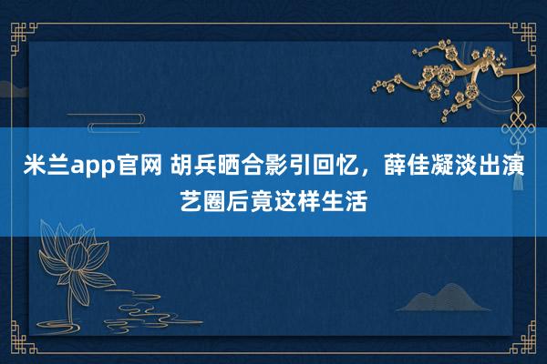 米兰app官网 胡兵晒合影引回忆，薛佳凝淡出演艺圈后竟这样生活