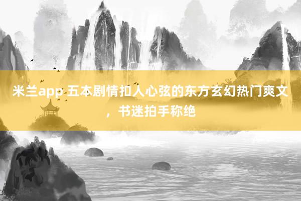 米兰app 五本剧情扣人心弦的东方玄幻热门爽文，书迷拍手称绝