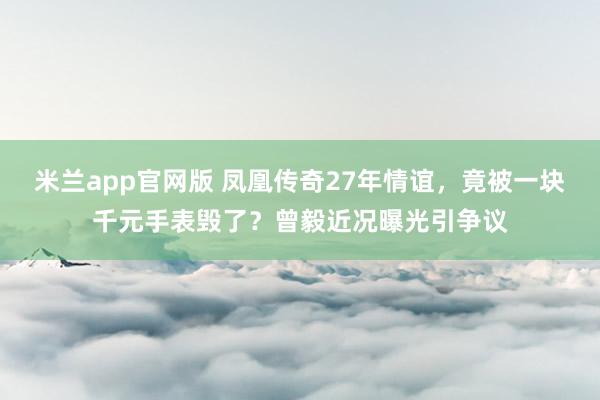 米兰app官网版 凤凰传奇27年情谊，竟被一块千元手表毁了？曾毅近况曝光引争议