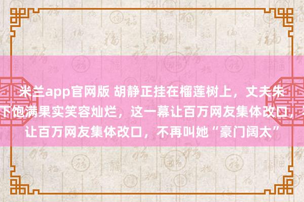 米兰app官网版 胡静正挂在榴莲树上，丈夫朱兆祥镜头守护，她摘下饱满果实笑容灿烂，这一幕让百万网友集体改口，不再叫她“豪门阔太”
