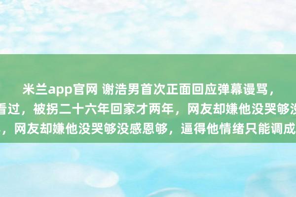 米兰app官网 谢浩男首次正面回应弹幕谩骂，他说那些话他一条条都看过，被拐二十六年回家才两年，网友却嫌他没哭够没感恩够，逼得他情绪只能调成静音
