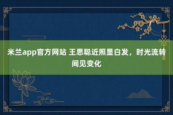 米兰app官方网站 王思聪近照显白发，时光流转间见变化