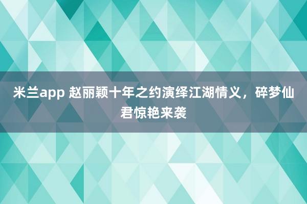 米兰app 赵丽颖十年之约演绎江湖情义，碎梦仙君惊艳来袭