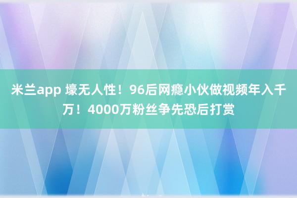 米兰app 壕无人性！96后网瘾小伙做视频年入千万！4000万粉丝争先恐后打赏
