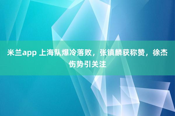 米兰app 上海队爆冷落败，张镇麟获称赞，徐杰伤势引关注