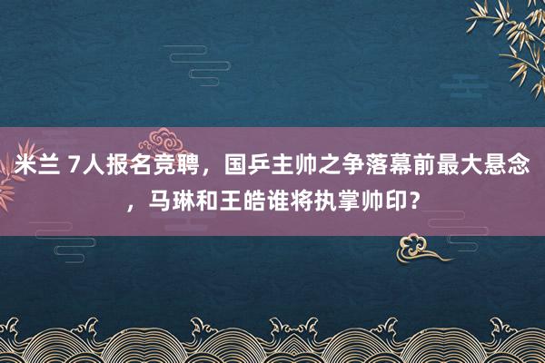 米兰 7人报名竞聘，国乒主帅之争落幕前最大悬念，马琳和王皓谁将执掌帅印？