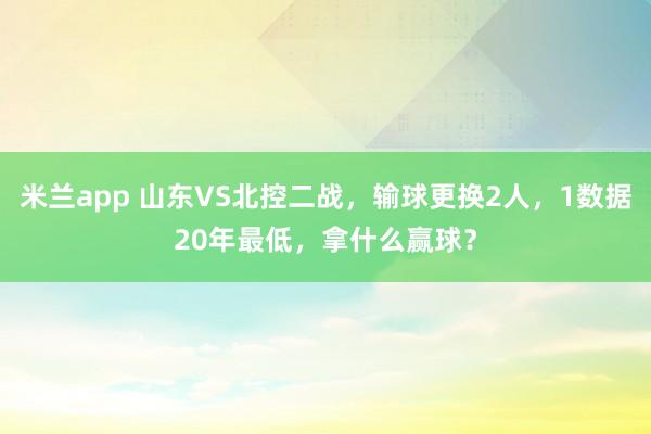 米兰app 山东VS北控二战，输球更换2人，1数据20年最低，拿什么赢球？