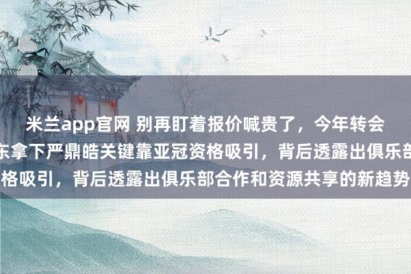 米兰app官网 别再盯着报价喊贵了，今年转会钱突然没用武之地，山东拿下严鼎皓关键靠亚冠资格吸引，背后透露出俱乐部合作和资源共享的新趋势