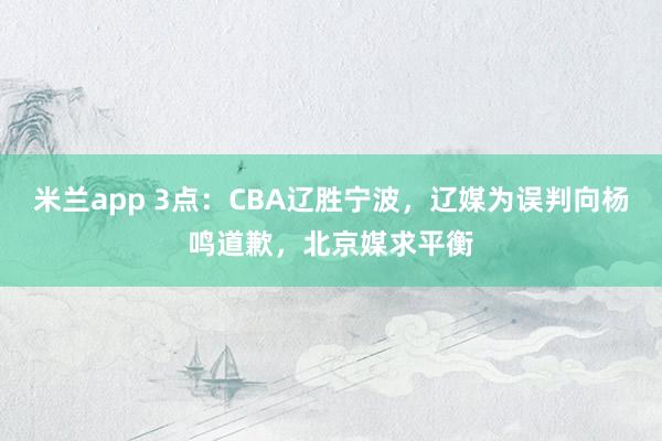 米兰app 3点:CBA辽胜宁波,辽媒为误判向杨鸣道歉,北京媒求平衡