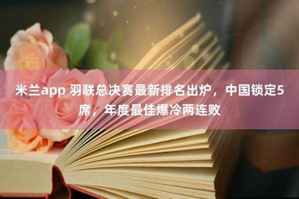 米兰app 羽联总决赛最新排名出炉，中国锁定5席，年度最佳爆冷两连败
