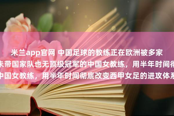 米兰app官网 中国足球的教练正在欧洲被多家俱乐部关注，她是一位未带国家队也无顶级冠军的中国女教练，用半年时间彻底改变西甲女足的进攻体系