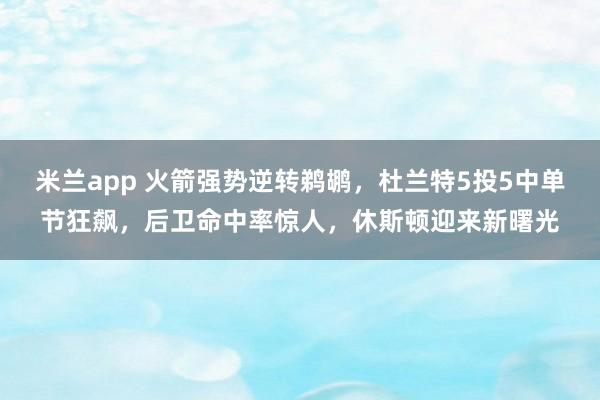 米兰app 火箭强势逆转鹈鹕，杜兰特5投5中单节狂飙，后卫命中率惊人，休斯顿迎来新曙光