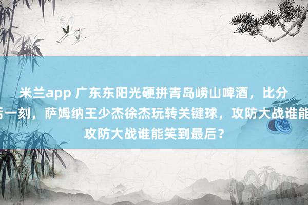 米兰app 广东东阳光硬拼青岛崂山啤酒，比分紧咬到最后一刻，萨姆纳王少杰徐杰玩转关键球，攻防大战谁能笑到最后？