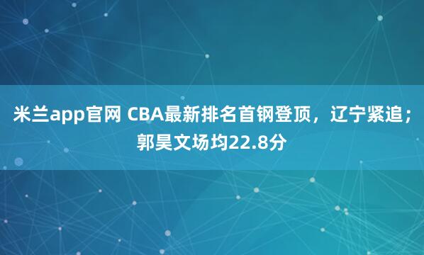 米兰app官网 CBA最新排名首钢登顶，辽宁紧追；郭昊文场均22.8分