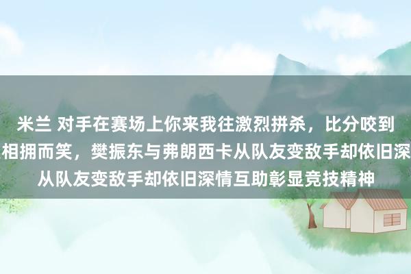 米兰 对手在赛场上你来我往激烈拼杀，比分咬到最后一球却在更衣室相拥而笑，樊振东与弗朗西卡从队友变敌手却依旧深情互助彰显竞技精神
