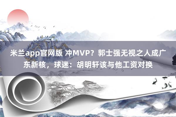 米兰app官网版 冲MVP？郭士强无视之人成广东新核，球迷：胡明轩该与他工资对换