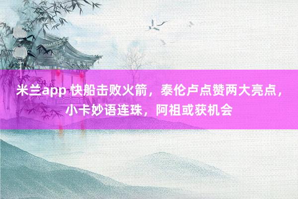 米兰app 快船击败火箭，泰伦卢点赞两大亮点，小卡妙语连珠，阿祖或获机会