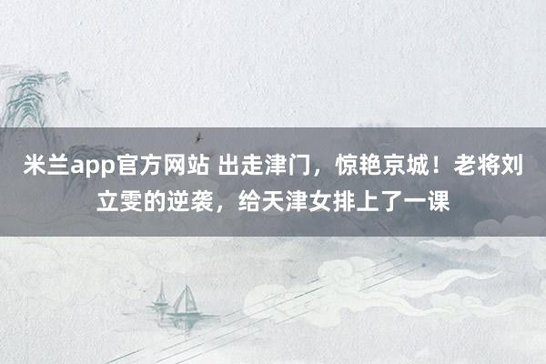 米兰app官方网站 出走津门，惊艳京城！老将刘立雯的逆袭，给天津女排上了一课