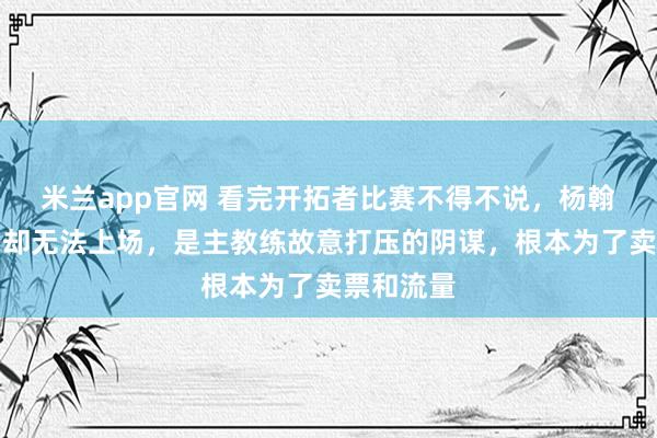 米兰app官网 看完开拓者比赛不得不说，杨翰森被召回却无法上场，是主教练故意打压的阴谋，根本为了卖票和流量