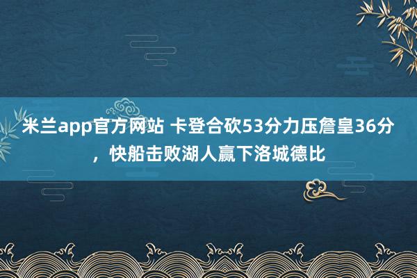 米兰app官方网站 卡登合砍53分力压詹皇36分，快船击败湖人赢下洛城德比