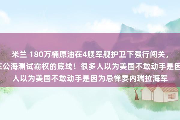 米兰 180万桶原油在4艘军舰护卫下强行闯关，这艘满载的VLCC正在公海测试霸权的底线！很多人以为美国不敢动手是因为忌惮委内瑞拉海军