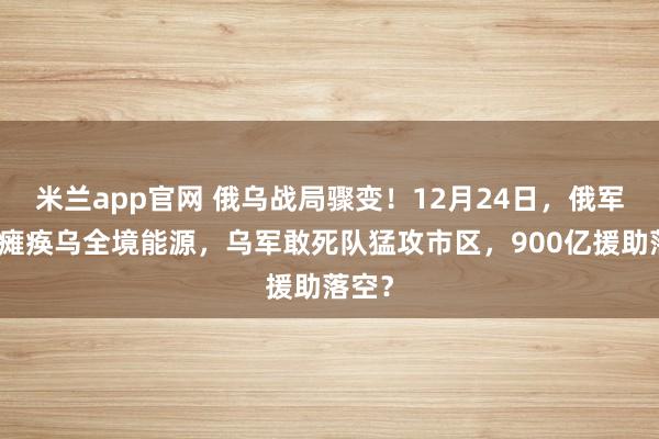 米兰app官网 俄乌战局骤变！12月24日，俄军导弹瘫痪乌全境能源，乌军敢死队猛攻市区，900亿援助落空？