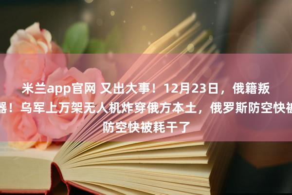 米兰app官网 又出大事！12月23日，俄籍叛徒造杀器！乌军上万架无人机炸穿俄方本土，俄罗斯防空快被耗干了