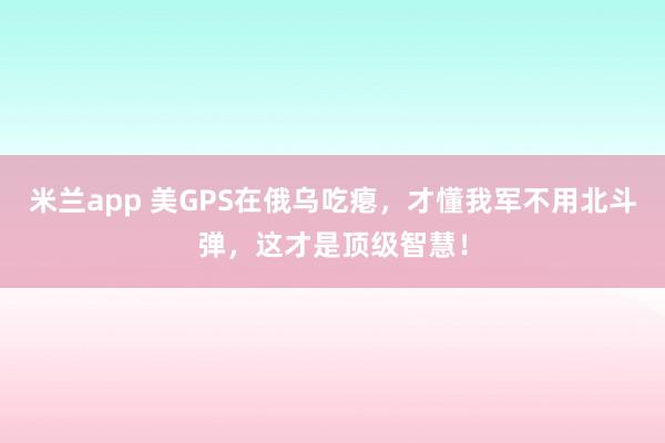 米兰app 美GPS在俄乌吃瘪，才懂我军不用北斗弹，这才是顶级智慧！