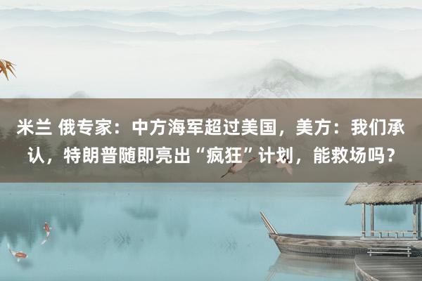 米兰 俄专家：中方海军超过美国，美方：我们承认，特朗普随即亮出“疯狂”计划，能救场吗？