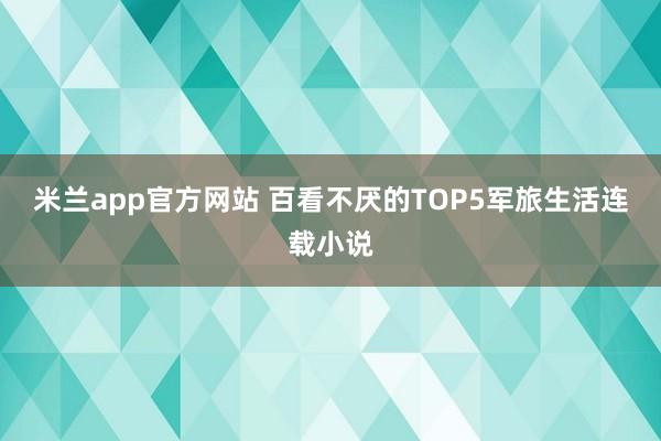 米兰app官方网站 百看不厌的TOP5军旅生活连载小说
