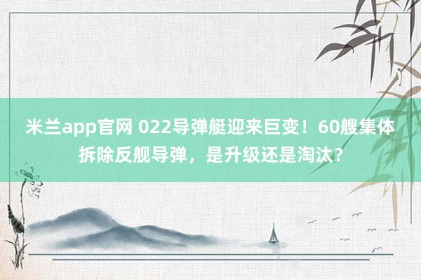米兰app官网 022导弹艇迎来巨变！60艘集体拆除反舰导弹，是升级还是淘汰？
