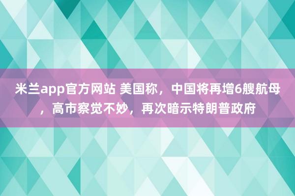 米兰app官方网站 美国称，中国将再增6艘航母，高市察觉不妙，再次暗示特朗普政府