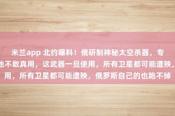 米兰app 北约曝料！俄研制神秘太空杀器，专盯星链！专家却表示：他不敢真用，这武器一旦使用，所有卫星都可能遭殃，俄罗斯自己的也跑不掉
