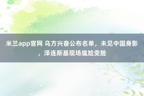 米兰app官网 乌方兴奋公布名单，未见中国身影，泽连斯基现场尴尬变脸