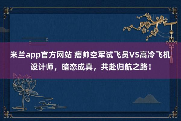 米兰app官方网站 痞帅空军试飞员VS高冷飞机设计师，暗恋成真，共赴归航之路！